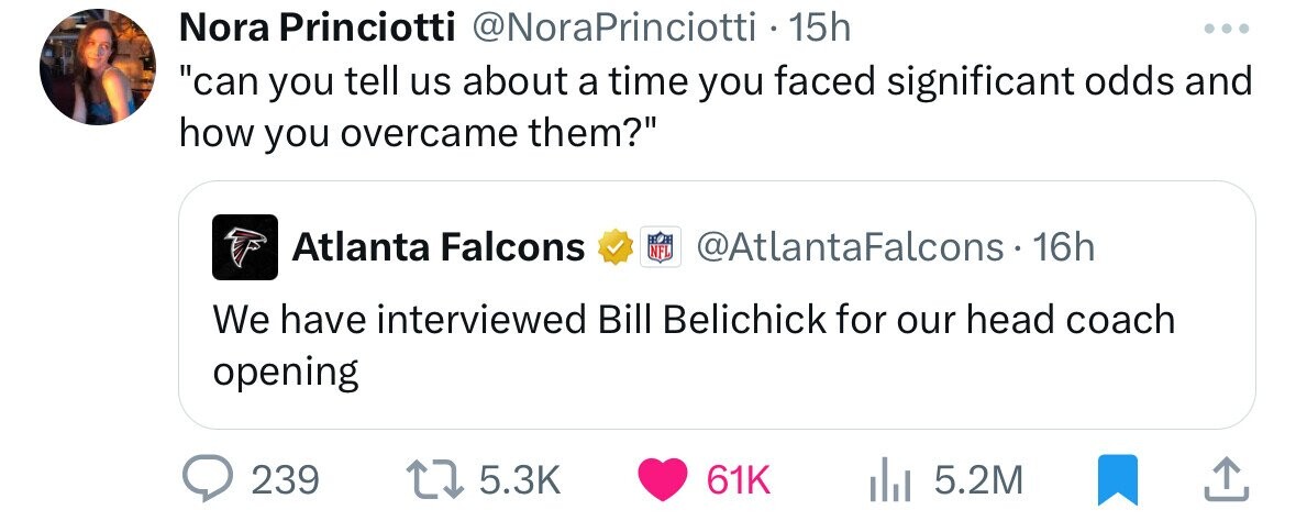 document - Nora Princiotti Princiotti 15h "can you tell us about a time you faced significant odds and how you overcame them?" Atlanta Falcons Falcons 16h We have interviewed Bill Belichick for our head coach opening 239 61K l 5.2M