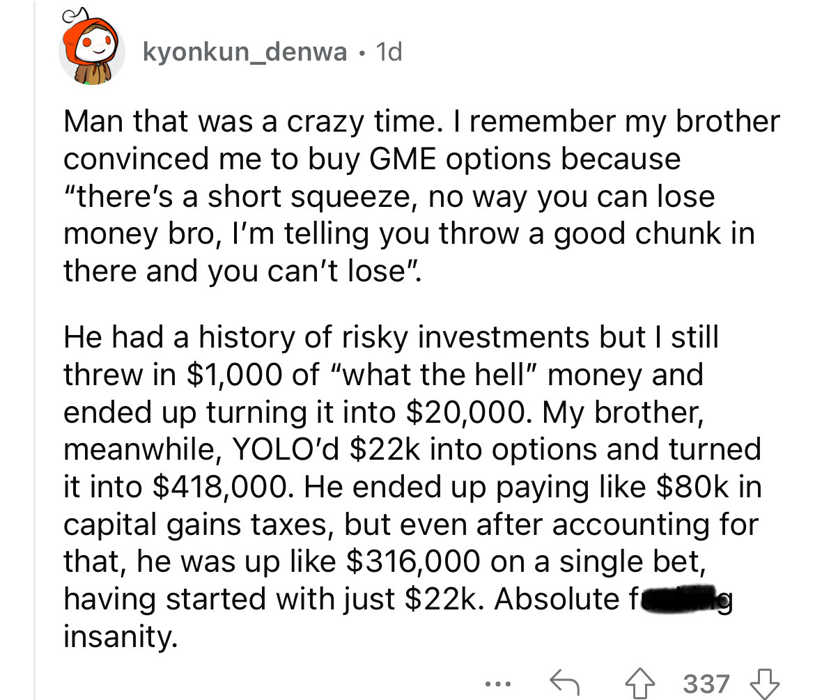 angle - kyonkun_denwa 1d Man that was a crazy time. I remember my brother convinced me to buy Gme options because "there's a short squeeze, no way you can lose money bro, I'm telling you throw a good chunk in there and you can't lose". He had a history of