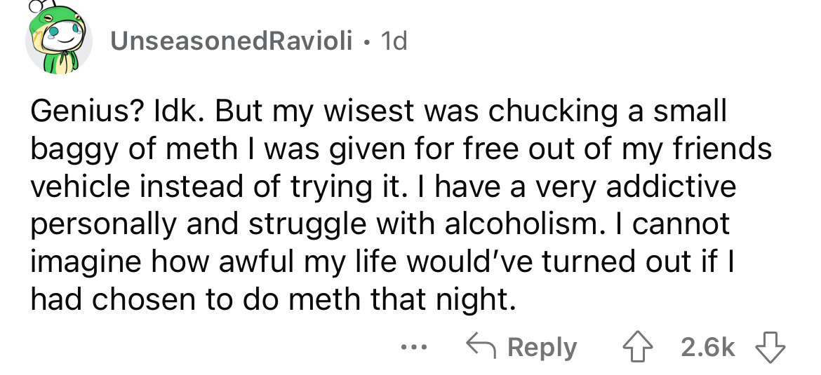 document - Unseasoned Ravioli. 1d Genius? Idk. But my wisest was chucking a small baggy of meth I was given for free out of my friends vehicle instead of trying it. I have a very addictive personally and struggle with alcoholism. I cannot imagine how awfu