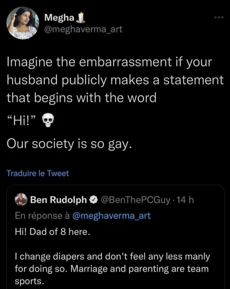 screenshot - Megha Imagine the embarrassment if your husband publicly makes a statement that begins with the word "Hi!" Our society is so gay. Traduire le Tweet Ben Rudolph 14 h En rponse Hi! Dad of 8 here. I change diapers and don't feel any less manly f