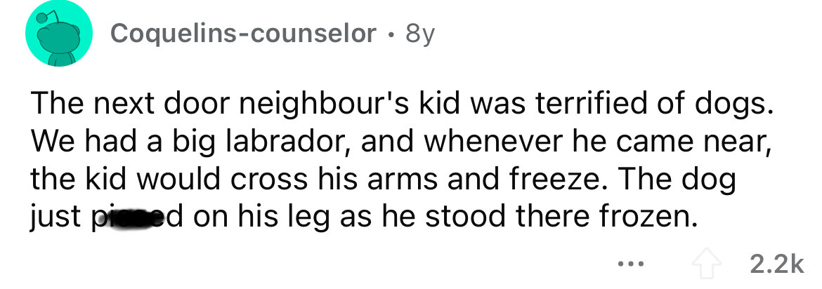 document - Coquelinscounselor 8y The next door neighbour's kid was terrified of dogs. We had a big labrador, and whenever he came near, the kid would cross his arms and freeze. The dog just piced on his leg as he stood there frozen. ...
