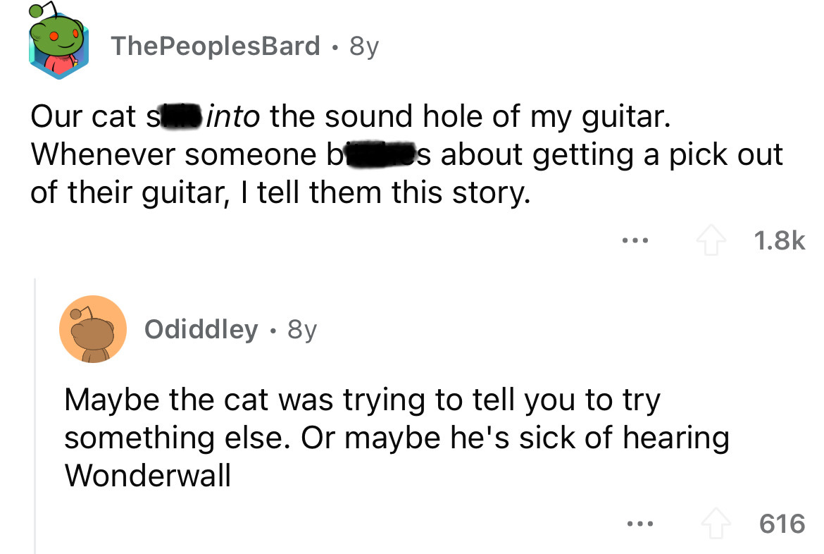 angle - ThePeoplesBard. 8y Our cat s into the sound hole of my guitar. Whenever someone b s about getting a pick out of their guitar, I tell them this story. ... Odiddley. 8y Maybe the cat was trying to tell you to try something else. Or maybe he's sick o