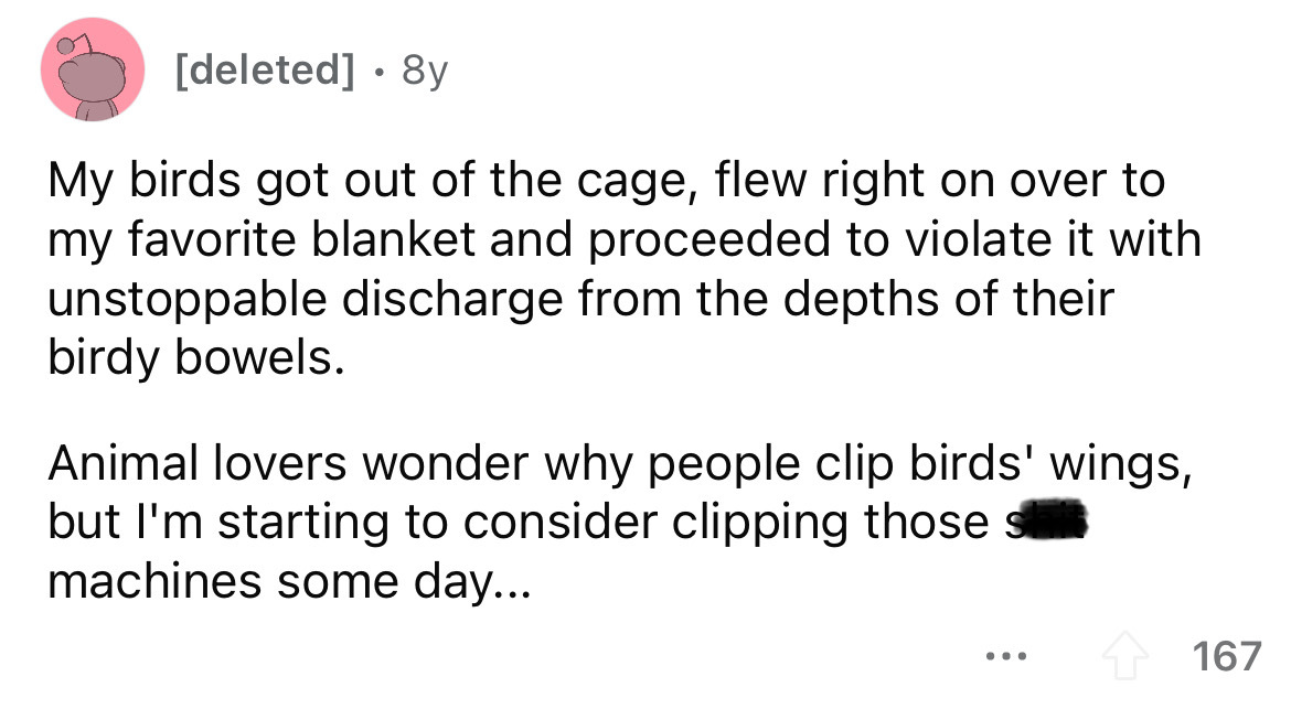 angle - deleted 8y My birds got out of the cage, flew right on over to my favorite blanket and proceeded to violate it with unstoppable discharge from the depths of their birdy bowels. Animal lovers wonder why people clip birds' wings, but I'm starting to