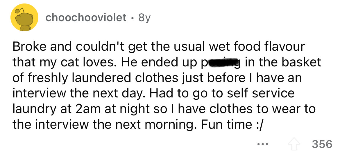 document - choochooviolet. 8y Broke and couldn't get the usual wet food flavour that my cat loves. He ended up peing in the basket of freshly laundered clothes just before I have an interview the next day. Had to go to self service laundry at 2am at night