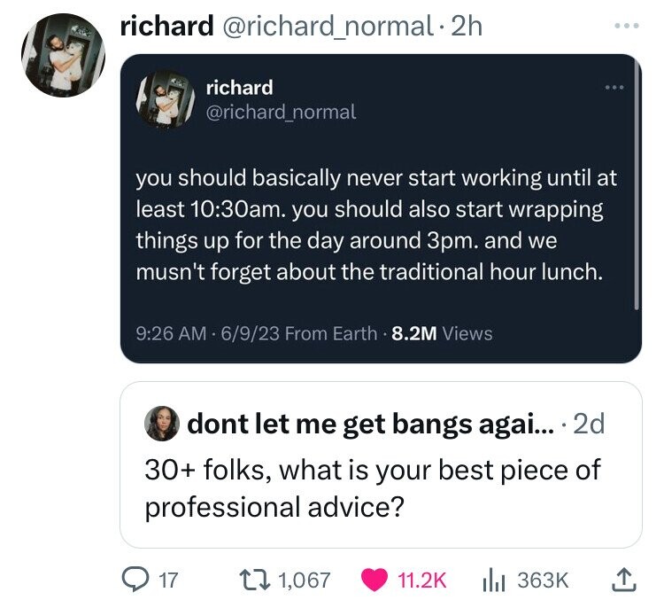 multimedia - richard . 2h richard you should basically never start working until at least am. you should also start wrapping things up for the day around 3pm. and we musn't forget about the traditional hour lunch. 6923 From Earth.8.2M Views 17 dont let me