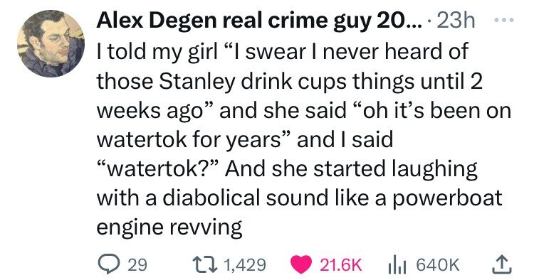 angle - Alex Degen real crime guy 20.... 23h I told my girl "I swear I never heard of those Stanley drink cups things until 2 weeks ago" and she said "oh it's been on watertok for years" and I said "watertok?" And she started laughing with a diabolical so