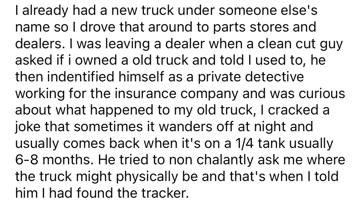 angle - I already had a new truck under someone else's name so I drove that around to parts stores and dealers. I was leaving a dealer when a clean cut guy asked if i owned a old truck and told I used to, he then indentified himself as a private detective