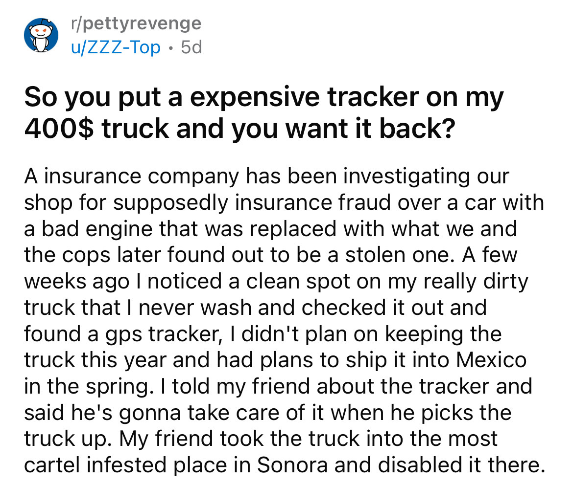 rpettyrevenge uZzzTop 5d So you put a expensive tracker on my 400$ truck and you want it back? A insurance company has been investigating our shop for supposedly insurance fraud over a car with a bad engine that was replaced with what we and the cops late