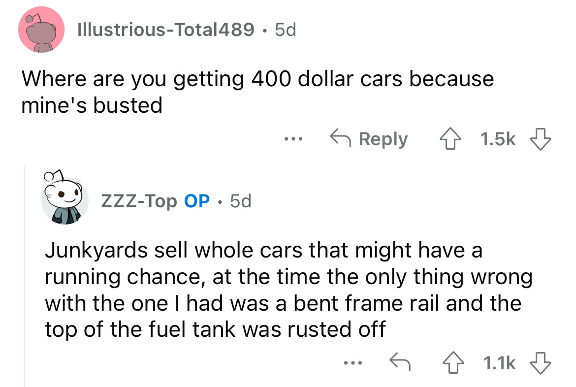 angle - IllustriousTotal489 5d Where are you getting 400 dollar cars because mine's busted ... ZzzTop Op 5d Junkyards sell whole cars that might have a running chance, at the time the only thing wrong with the one I had was a bent frame rail and the top o