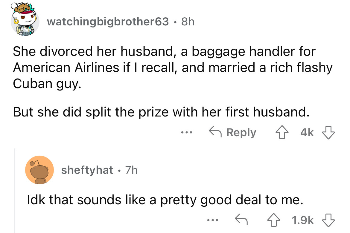 angle - watchingbigbrother63 8h She divorced her husband, a baggage handler for American Airlines if I recall, and married a rich flashy Cuban guy. But she did split the prize with her first husband. 4k sheftyhat 7h ... Idk that sounds a pretty good deal 
