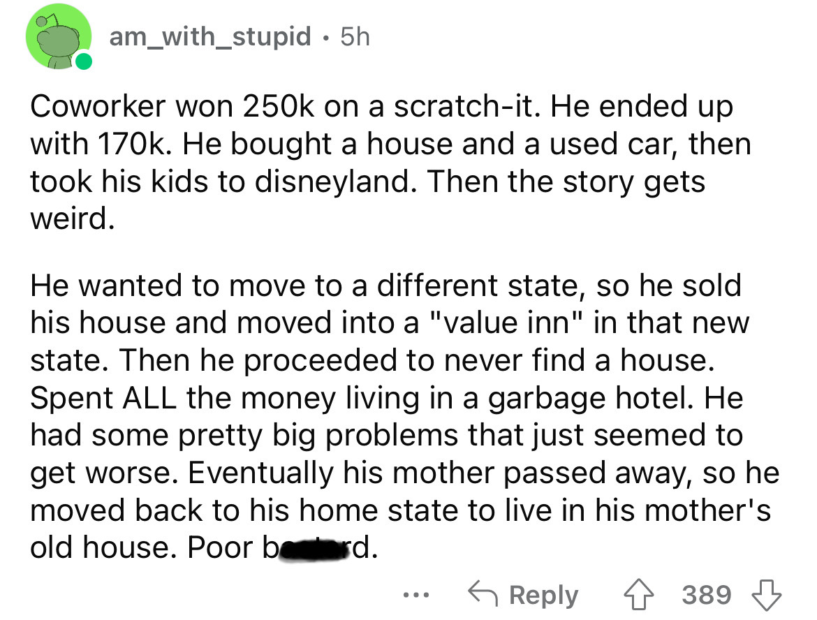 angle - am_with_stupid. 5h Coworker won on a scratchit. He ended up with . He bought a house and a used car, then took his kids to disneyland. Then the story gets weird. He wanted to move to a different state, so he sold his house and moved into a "value 