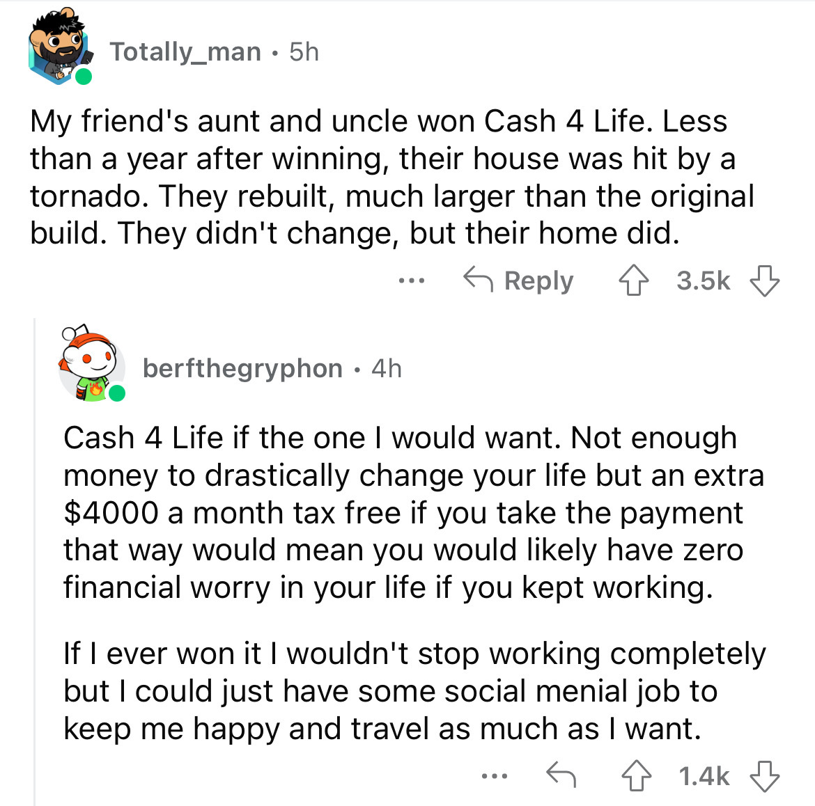 angle - Totally_man. 5h My friend's aunt and uncle won Cash 4 Life. Less than a year after winning, their house was hit by a tornado. They rebuilt, much larger than the original build. They didn't change, but their home did. 4 berfthegryphon 4h Cash 4 Lif