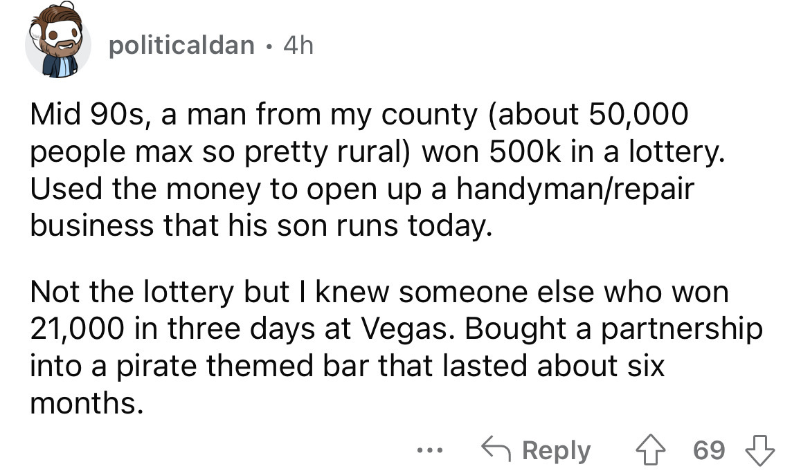 angle - politicaldan. 4h Mid 90s, a man from my county about 50,000 people max so pretty rural won in a lottery. Used the money to open up a handymanrepair business that his son runs today. Not the lottery but I knew someone else who won 21,000 in three d