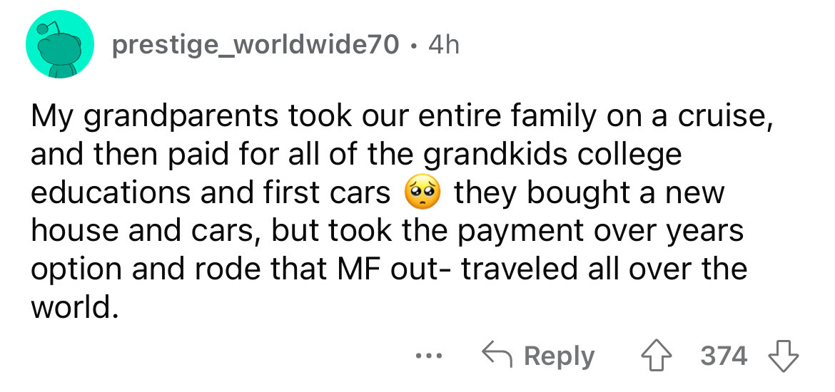 angle - prestige_worldwide70 . 4h My grandparents took our entire family on a cruise, and then paid for all of the grandkids college educations and first cars they bought a new house and cars, but took the payment over years option and rode that Mf out tr