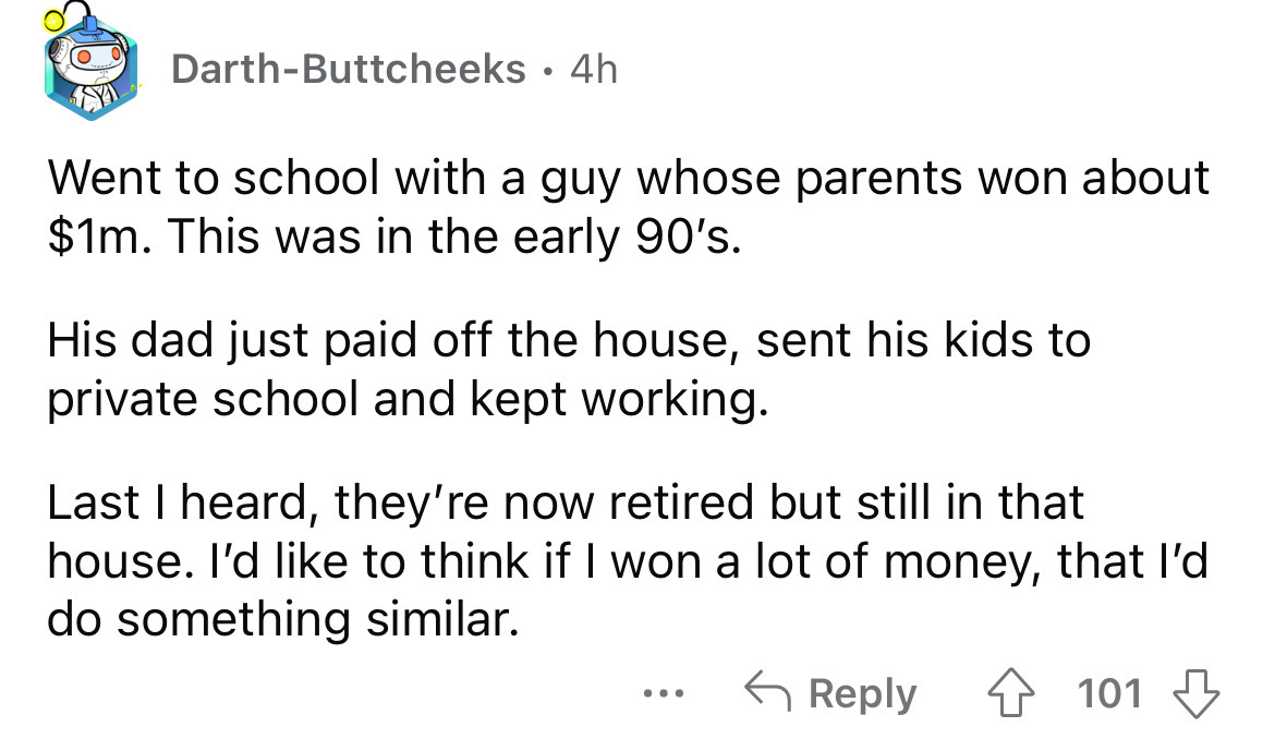 DarthButtcheeks 4h Went to school with a guy whose parents won about $1m. This was in the early 90's. His dad just paid off the house, sent his kids to private school and kept working. Last I heard, they're now retired but still in that house. I'd to thin