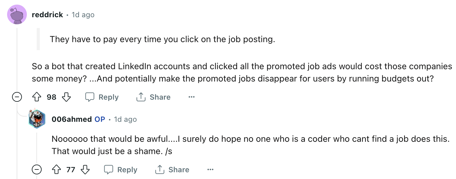angle - 01 reddrick 1d ago They have to pay every time you click on the job posting. So a bot that created LinkedIn accounts and clicked all the promoted job ads would cost those companies some money? ...And potentially make the promoted jobs disappear fo