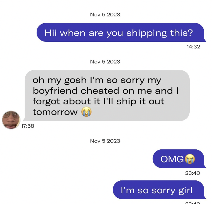 communication - Hii when are you shipping this? oh my gosh I'm so sorry my boyfriend cheated on me and I forgot about it I'll ship it out tomorrow Omg I'm so sorry girl