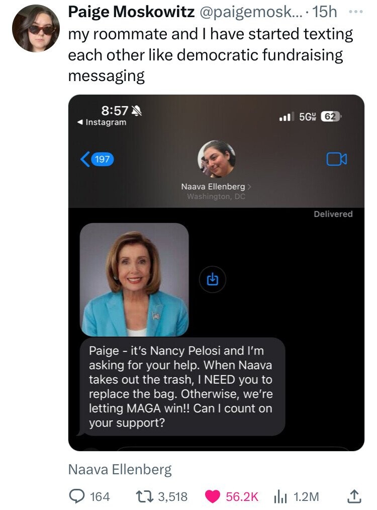 multimedia - Paige Moskowitz .... 15h my roommate and I have started texting each other democratic fundraising messaging Instagram 197 Naava Ellenberg Naava Ellenberg > Washington, Dc Paige it's Nancy Pelosi and I'm asking for your help. When Naava takes 