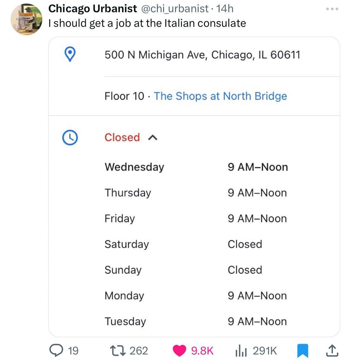 document - 124 Chicago Urbanist 14h I should get a job at the Italian consulate 19 500 N Michigan Ave, Chicago, Il 60611 Floor 10. The Shops at North Bridge Closed A Wednesday Thursday Friday Saturday Sunday Monday Tuesday 262 9 AmNoon 9 AmNoon 9 AmNoon C
