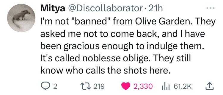 circle - Mitya 21h I'm not "banned" from Olive Garden. They asked me not to come back, and I have been gracious enough to indulge them. It's called noblesse oblige. They still know who calls the shots here. 92 219 2,330