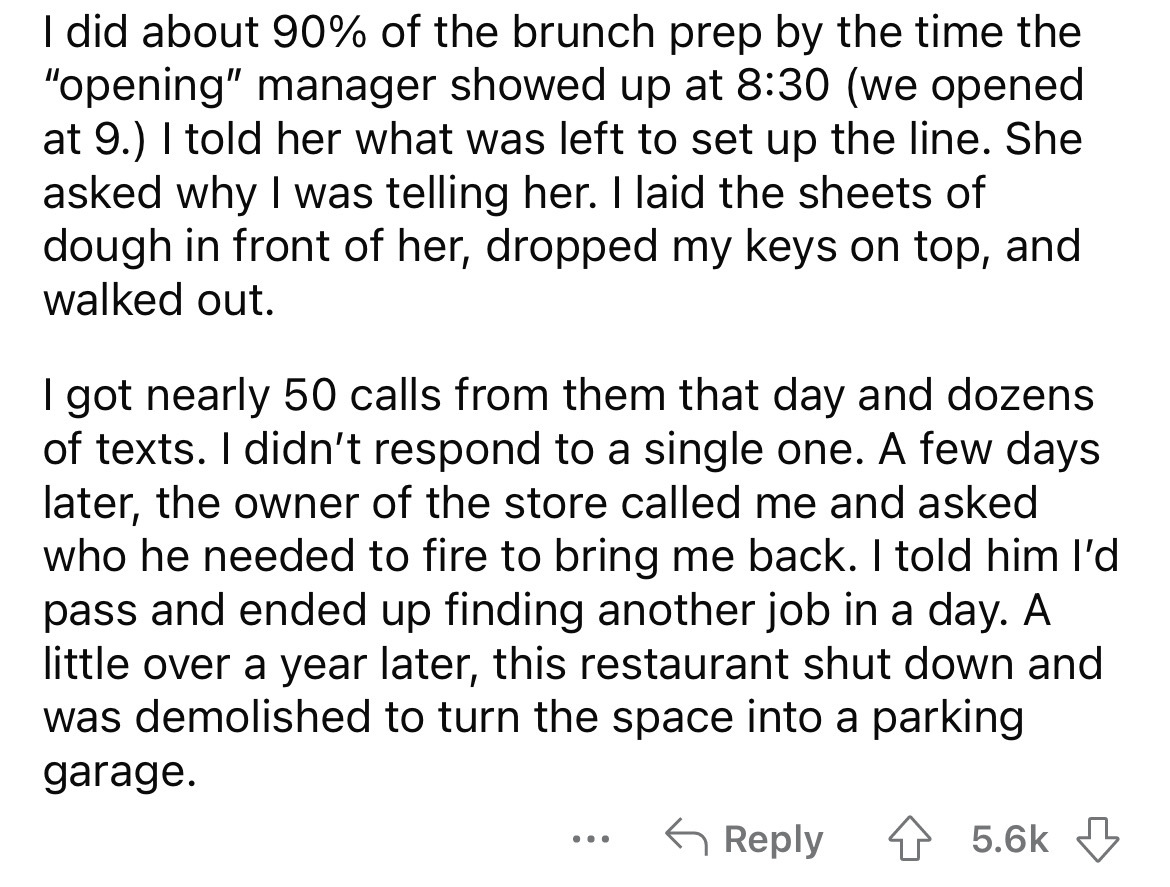 angle - I did about 90% of the brunch prep by the time the "opening" manager showed up at we opened at 9. I told her what was left to set up the line. She asked why I was telling her. I laid the sheets of dough in front of her, dropped my keys on top, and