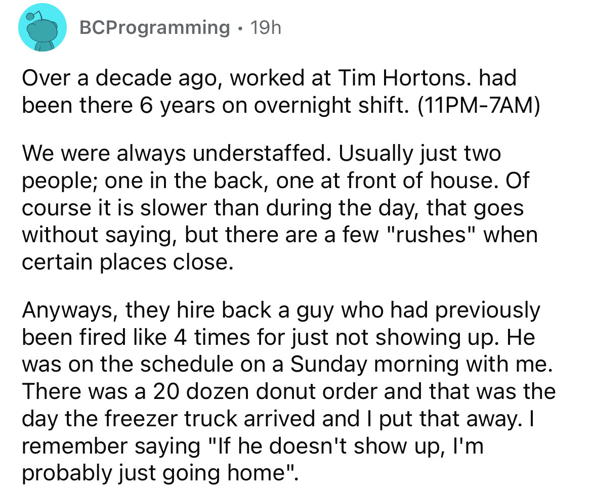angle - BCProgramming 19h Over a decade ago, worked at Tim Hortons. had been there 6 years on overnight shift. 11PM7AM We were always understaffed. Usually just two people; one in the back, one at front of house. Of course it is slower than during the day