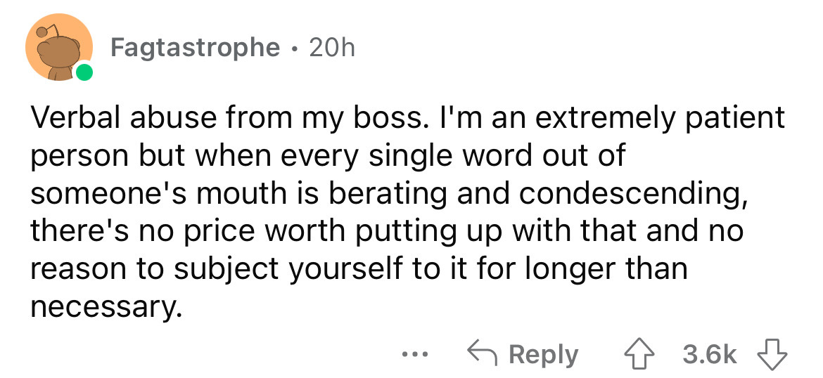 angle - Fagtastrophe. 20h Verbal abuse from my boss. I'm an extremely patient person but when every single word out of someone's mouth is berating and condescending, there's no price worth putting up with that and no reason to subject yourself to it for l
