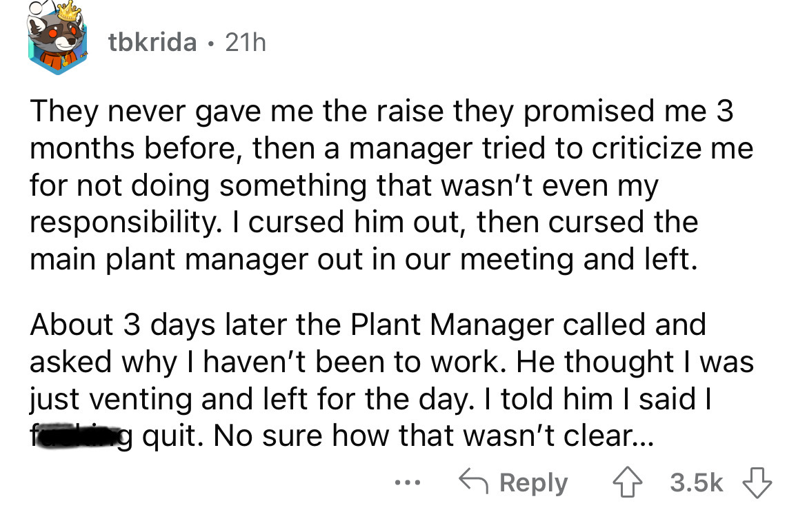 point - tbkrida 21h They never gave me the raise they promised me 3 months before, then a manager tried to criticize me for not doing something that wasn't even my responsibility. I cursed him out, then cursed the main plant manager out in our meeting and