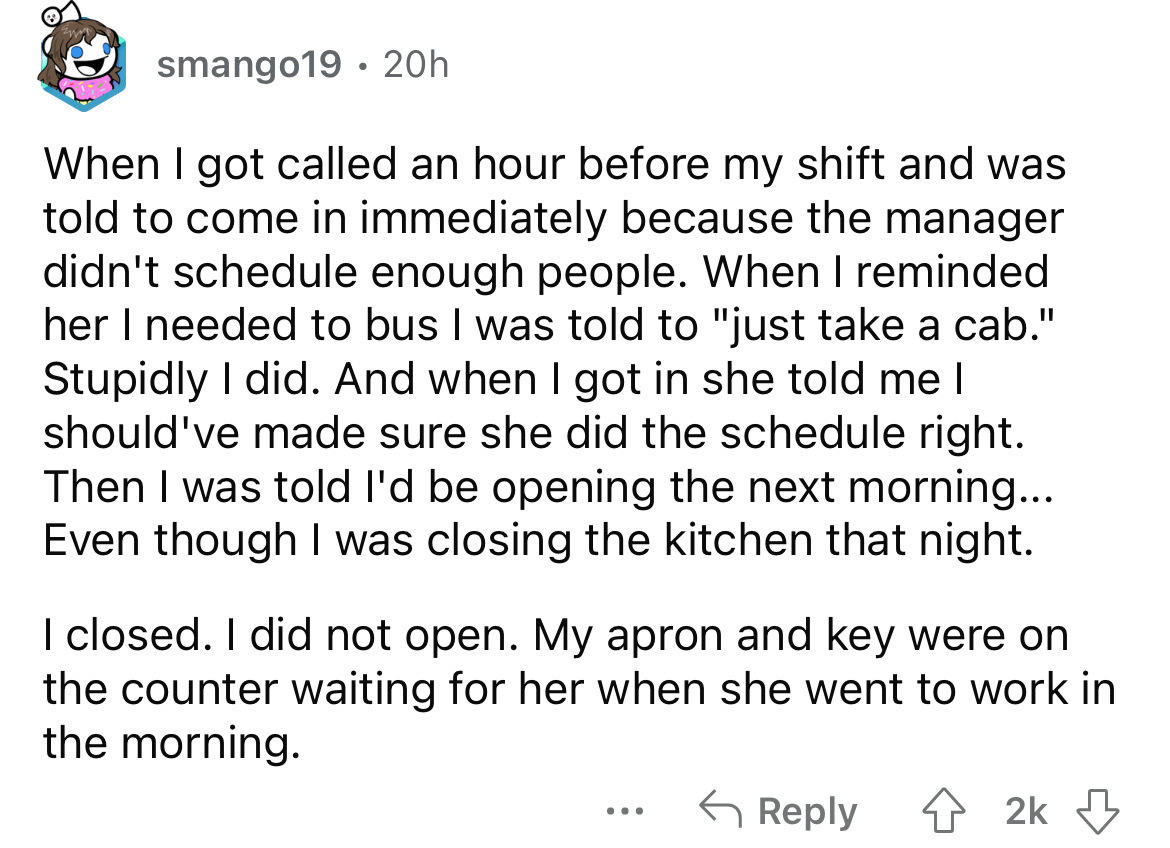 angle - smango19 20h When I got called an hour before my shift and was told to come in immediately because the manager didn't schedule enough people. When I reminded her I needed to bus I was told to "just take a cab." Stupidly I did. And when I got in sh