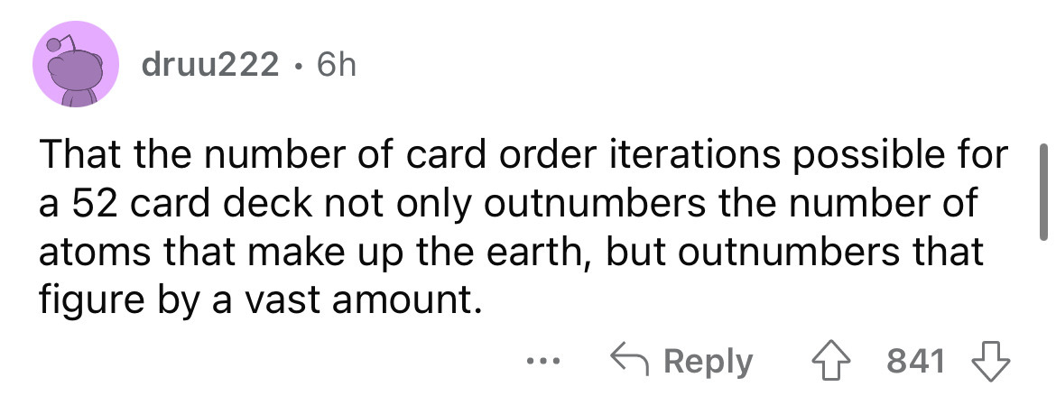 angle - druu222 6h That the number of card order iterations possible for a 52 card deck not only outnumbers the number of atoms that make up the earth, but outnumbers that figure by a vast amount. ... 841