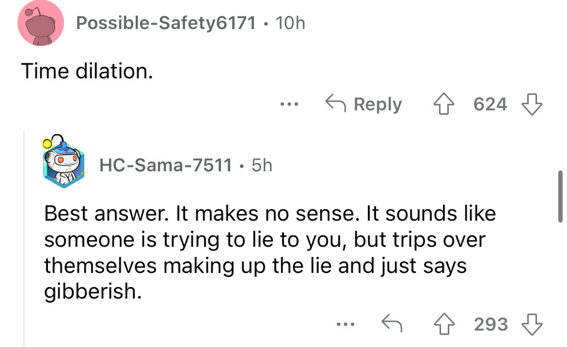 angle - PossibleSafety6171. 10h Time dilation. HcSama7511 . 5h ... 624 Best answer. It makes no sense. It sounds someone is trying to lie to you, but trips over themselves making up the lie and just says gibberish. ... 293