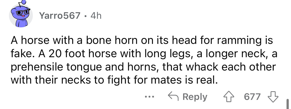 number - Yarro567 4h A horse with a bone horn on its head for ramming is fake. A 20 foot horse with long legs, a longer neck, a prehensile tongue and horns, that whack each other with their necks to fight for mates is real. 677 ...