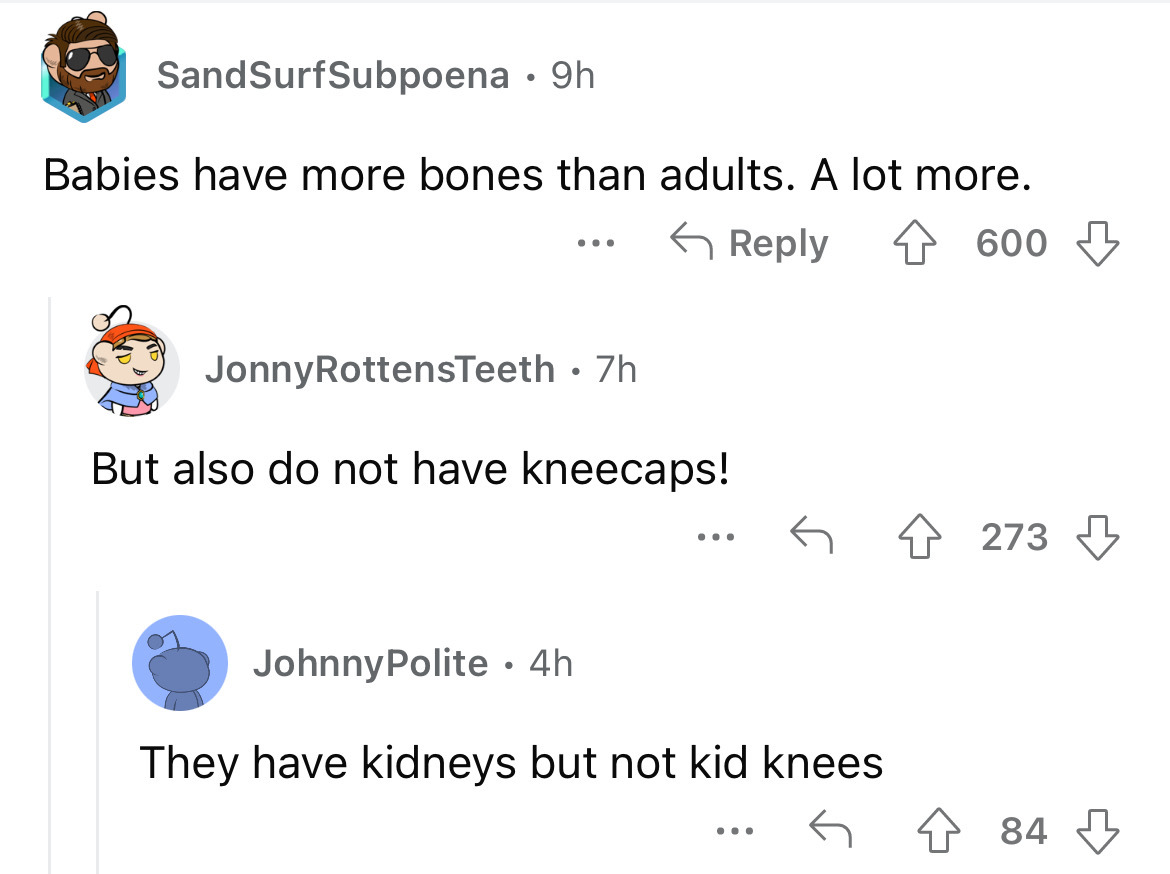 angle - SandSurfSubpoena 9h Babies have more bones than adults. A lot more. 4600 ... Jonny RottensTeeth . 7h But also do not have kneecaps! JohnnyPolite. 4h ... They have kidneys but not kid knees ... 273 484