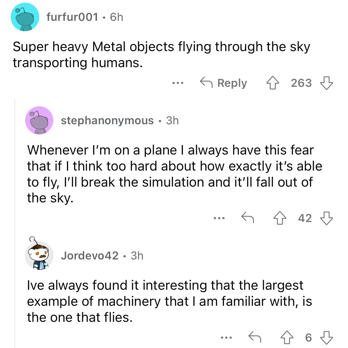 angle - furfur001 6h Super heavy Metal objects flying through the sky transporting humans. stephanonymous 3h ... Jordevo42 3h Whenever I'm on a plane I always have this fear that if I think too hard about how exactly it's able to fly, I'll break the simul