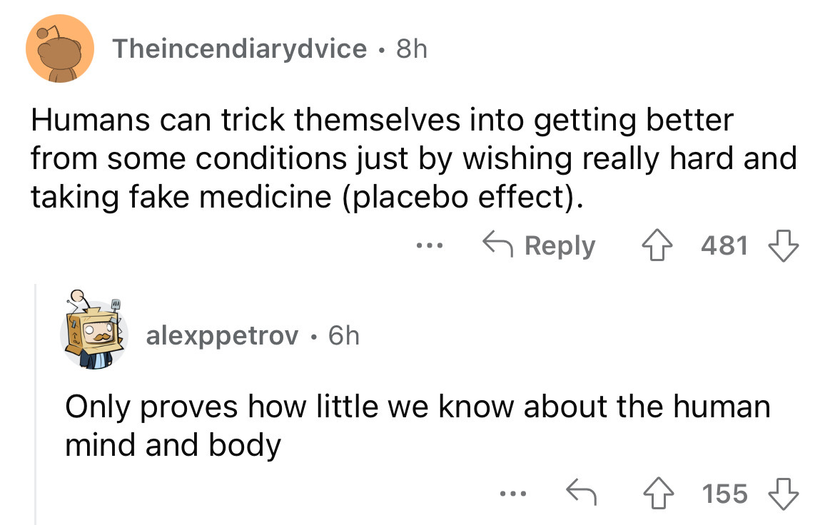 angle - Theincendiarydvice 8h Humans can trick themselves into getting better from some conditions just by wishing really hard and taking fake medicine placebo effect. alexppetrov 6h 481 Only proves how little we know about the human mind and body 155