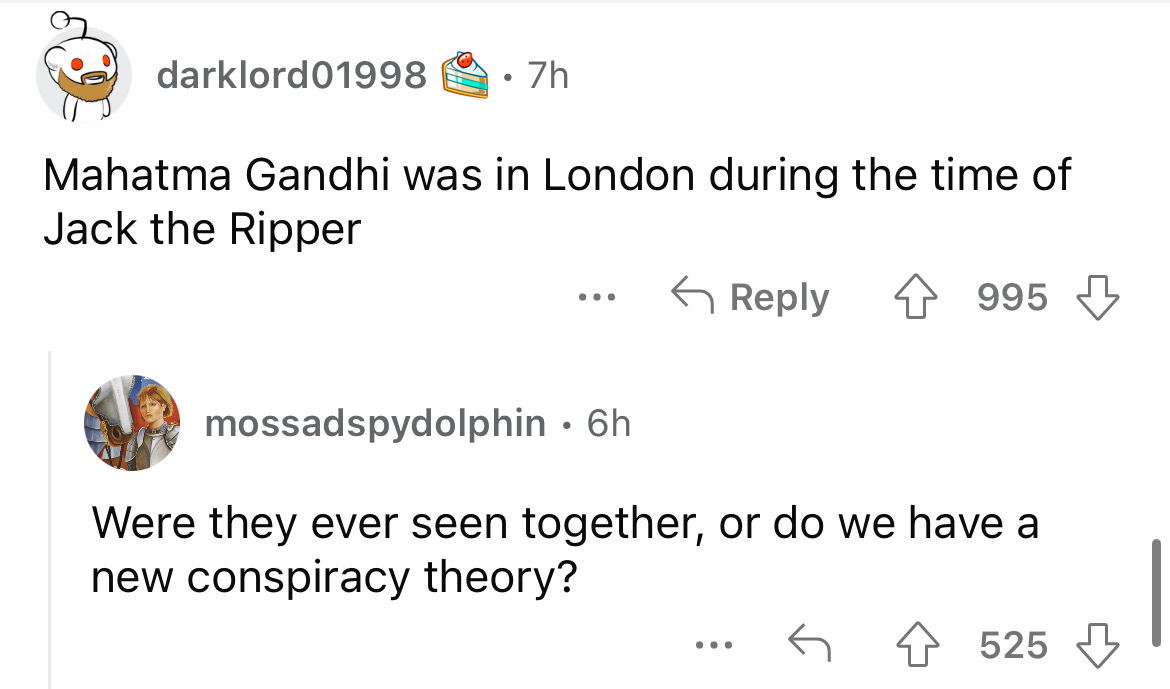 angle - darklord01998 7h Mahatma Gandhi was in London during the time of Jack the Ripper 4995 mossadspydolphin 6h Were they ever seen together, or do we have a new conspiracy theory? 525