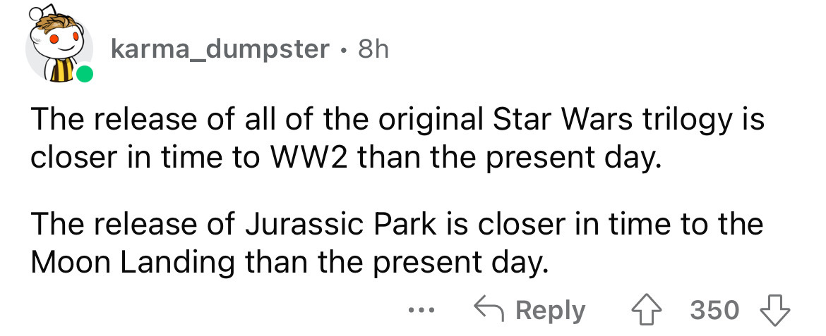 paper - karma_dumpster . 8h The release of all of the original Star Wars trilogy is closer in time to WW2 than the present day. The release of Jurassic Park is closer in time to the Moon Landing than the present day. 4 350 ...