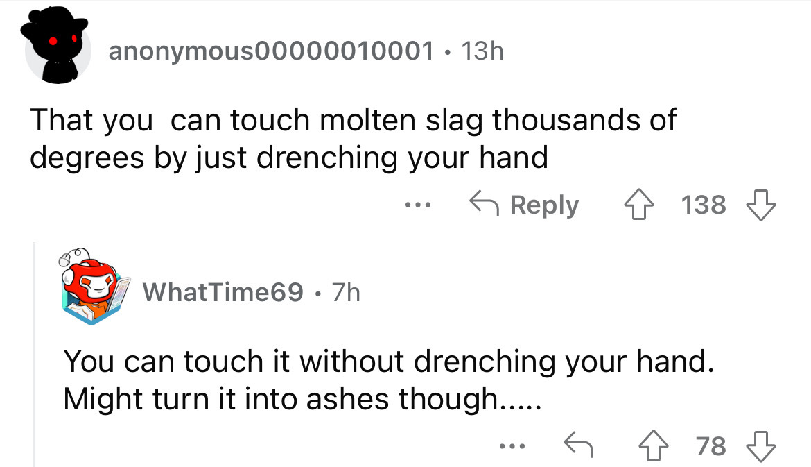 angle - anonymous00000010001 13h That you can touch molten slag thousands of degrees by just drenching your hand WhatTime69 7h ... 138 You can touch it without drenching your hand. Might turn it into ashes though..... 478 ...
