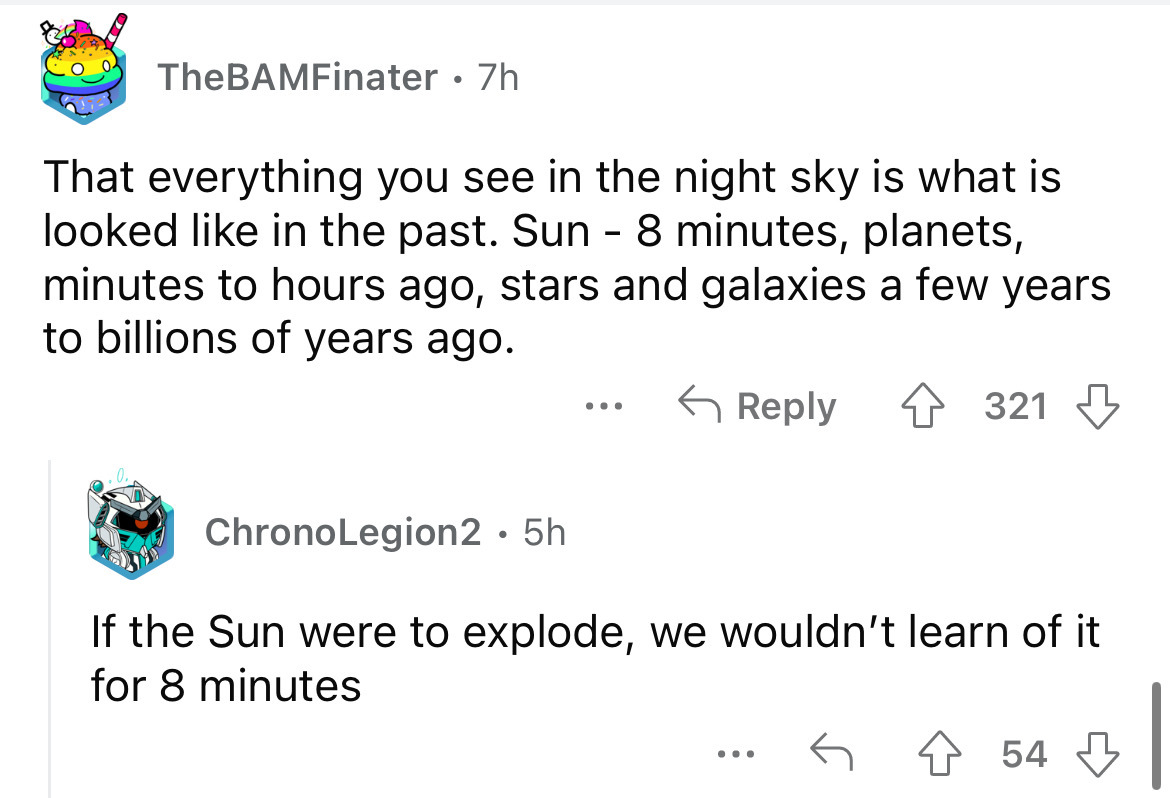 me as my laptop fan suddenly becomes louder - TheBAMFinater . 7h That everything you see in the night sky is what is looked in the past. Sun 8 minutes, planets, minutes to hours ago, stars and galaxies a few years to billions of years ago. 4321 ChronoLegi