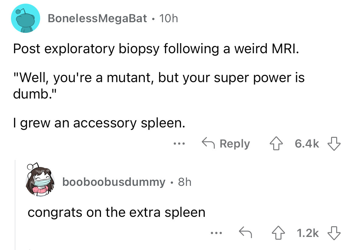angle - Boneless MegaBat. 10h Post exploratory biopsy ing a weird Mri. "Well, you're a mutant, but your super power is dumb." I grew an accessory spleen. ... booboobusdummy 8h congrats on the extra spleen ... 4