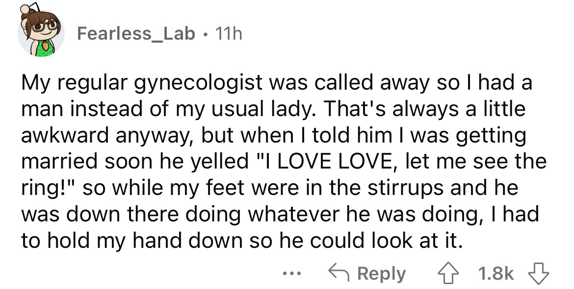 angle - Fearless_Lab. 11h My regular gynecologist was called away so I had a man instead of my usual lady. That's always a little awkward anyway, but when I told him I was getting married soon he yelled "I Love Love, let me see the ring!" so while my feet