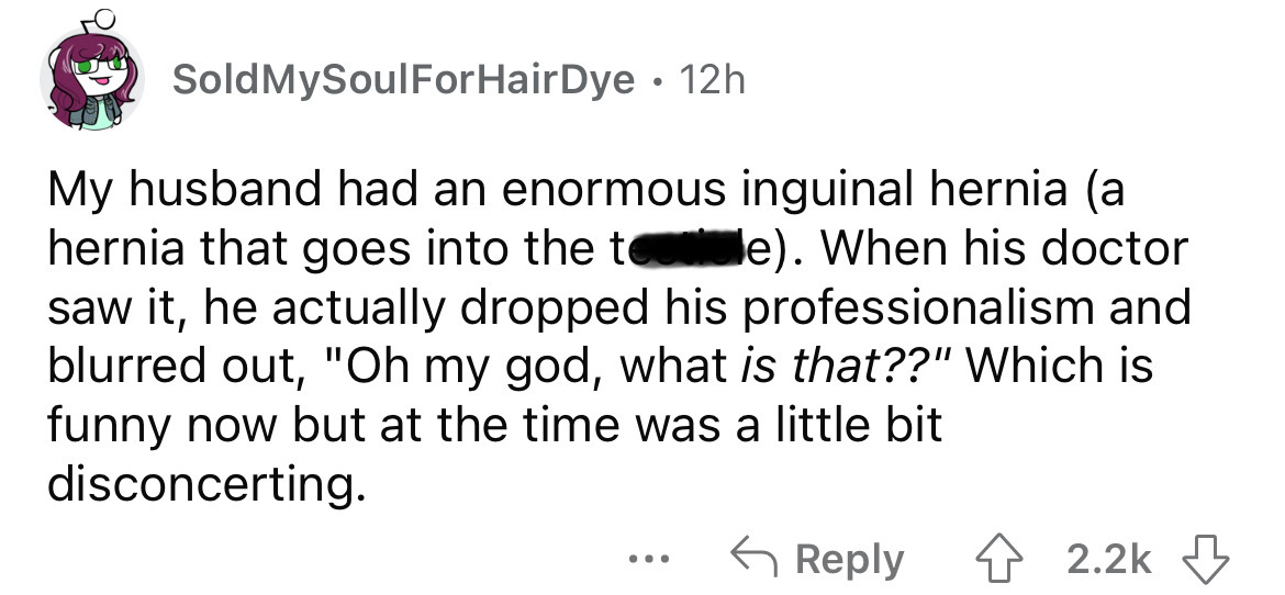 angle - Sold MySoulForHair Dye. 12h My husband had an enormous inguinal hernia a hernia that goes into the te. When his doctor saw it, he actually dropped his professionalism and blurred out, "Oh my god, what is that??" Which is funny now but at the time 