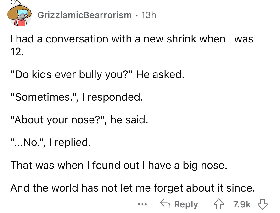 angle - GrizzlamicBearrorism 13h I had a conversation with a new shrink when I was 12. "Do kids ever bully you?" He asked. "Sometimes.", I responded. "About your nose?", he said. "...No.", I replied. That was when I found out I have a big nose. And the wo