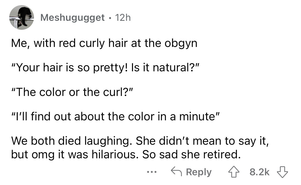 angle - Meshugugget Me, with red curly hair at the obgyn "Your hair is so pretty! Is it natural?" "The color or the curl?" "I'll find out about the color in a minute" We both died laughing. She didn't mean to say it, but omg it was hilarious. So sad she r