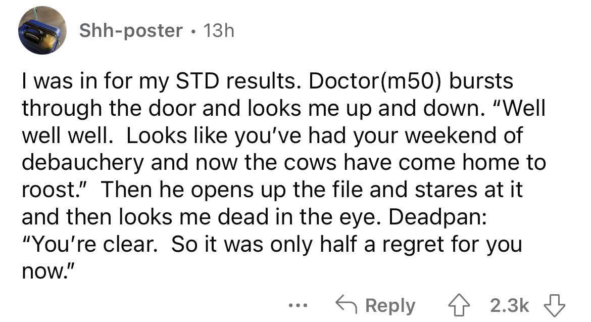 angle - Shhposter 13h I was in for my Std results. Doctor m50 bursts through the door and looks me up and down. "Well well well. Looks you've had your weekend of debauchery and now the cows have come home to roost." Then he opens up the file and stares at