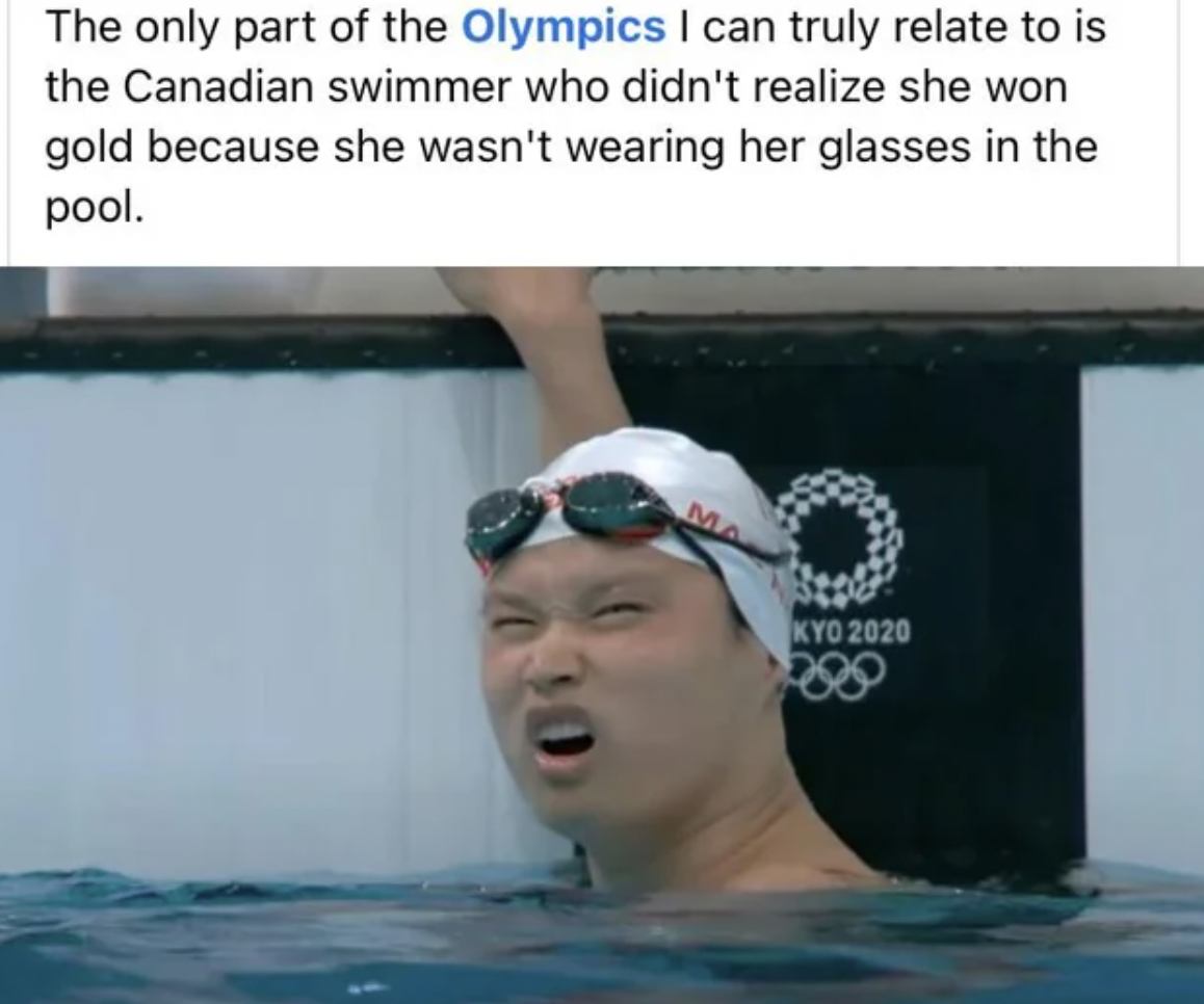 swimmer - The only part of the Olympics I can truly relate to is the Canadian swimmer who didn't realize she won gold because she wasn't wearing her glasses in the pool. Kyo 2020