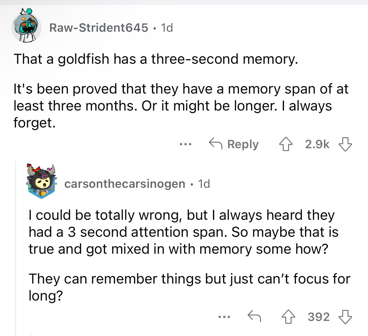 document - RawStrident645 1d That a goldfish has a threesecond memory. It's been proved that they have a memory span of at least three months. Or it might be longer. I always forget. ... carsonthecarsinogen. 1d I could be totally wrong, but I always heard