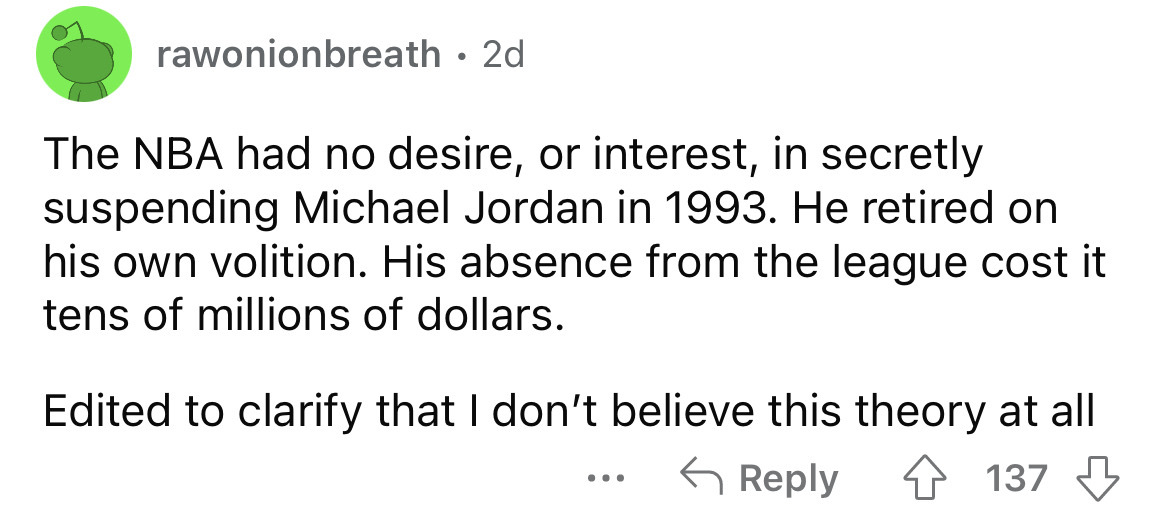 angle - rawonionbreath 2d The Nba had no desire, or interest, in secretly suspending Michael Jordan in 1993. He retired on his own volition. His absence from the league cost it tens of millions of dollars. Edited to clarify that I don't believe this theor