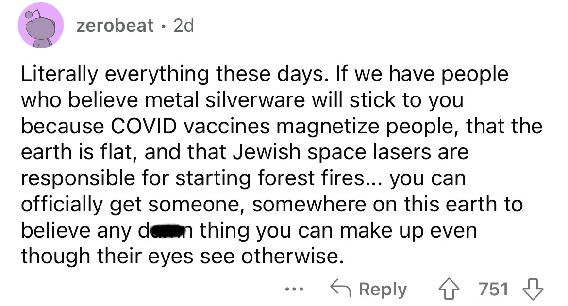 angle - zerobeat 2d Literally everything these days. If we have people who believe metal silverware will stick to you because Covid vaccines magnetize people, that the earth is flat, and that Jewish space lasers are responsible for starting forest fires..