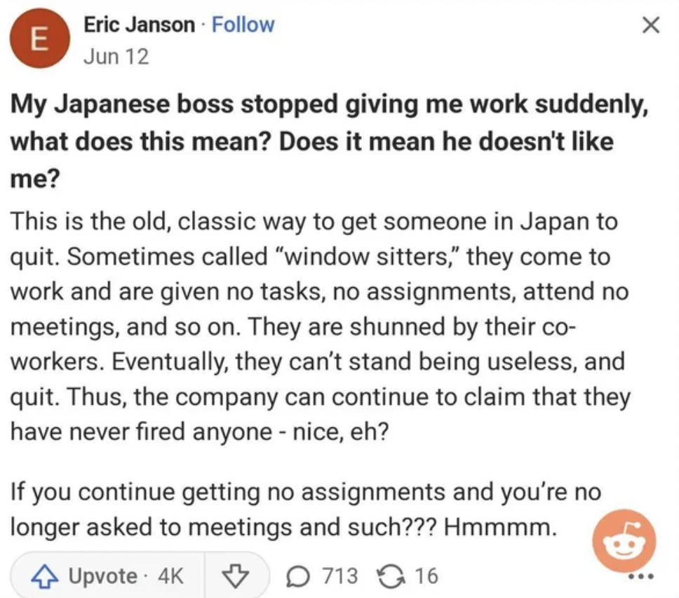 document - Eric Janson Jun 12 E My Japanese boss stopped giving me work suddenly, what does this mean? Does it mean he doesn't me? This is the old, classic way to get someone in Japan to quit. Sometimes called "window sitters," they come to work and are g